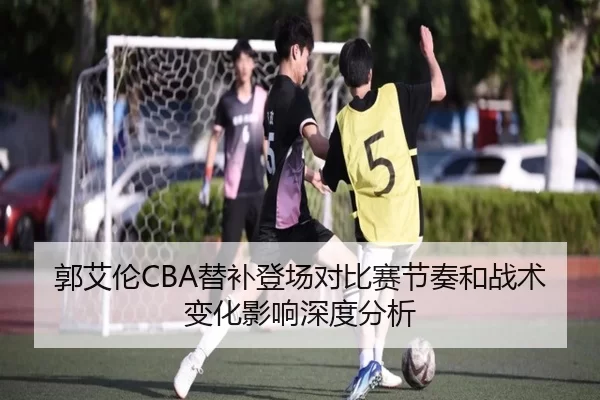 郭艾伦CBA替补登场对比赛节奏和战术变化影响深度分析